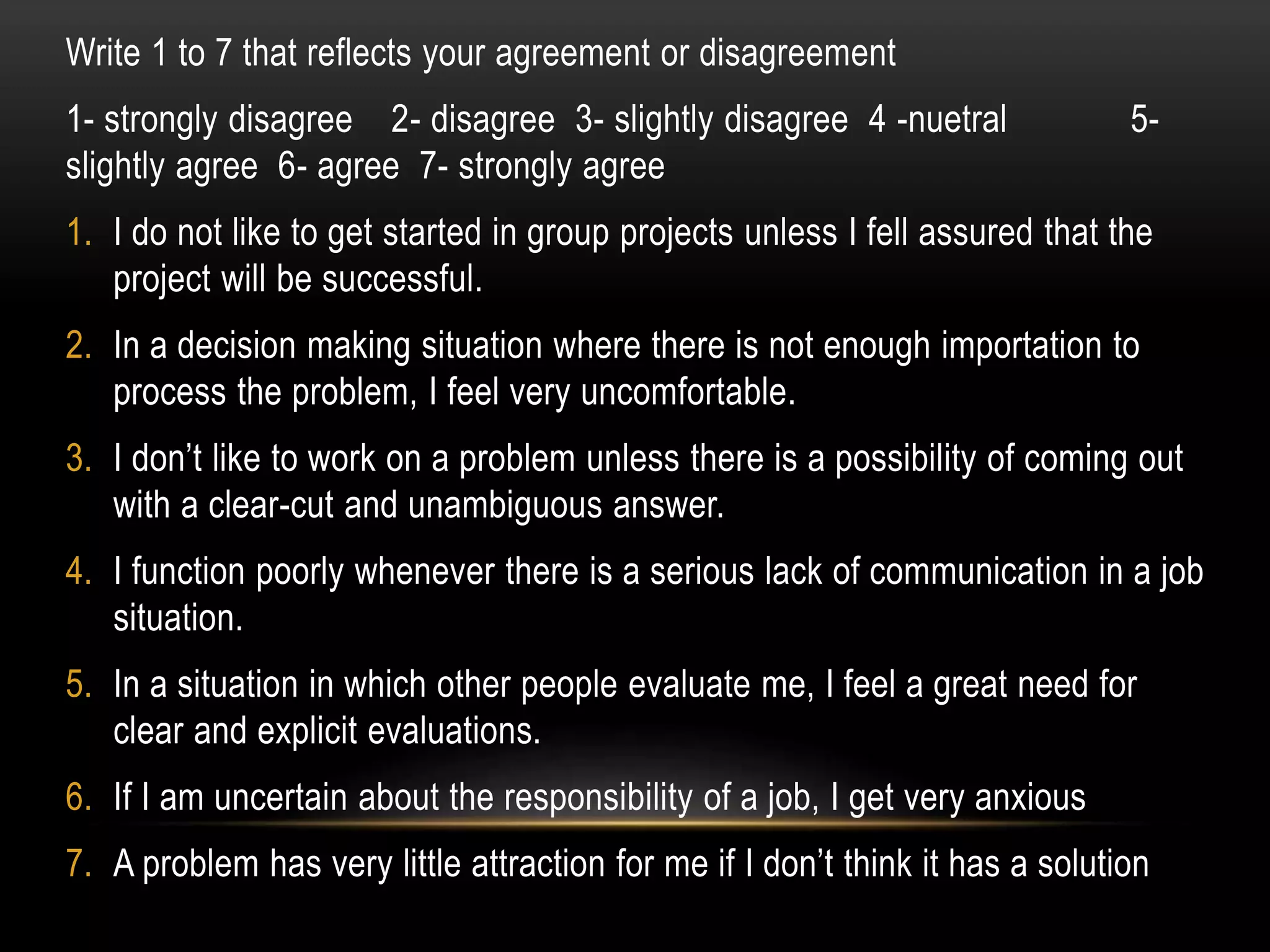 Write 1 to 7 that reflects your agreement or disagreement
1- strongly disagree 2- disagree 3- slightly disagree 4 -nuetral 5-
slightly agree 6- agree 7- strongly agree
1. I do not like to get started in group projects unless I fell assured that the
project will be successful.
2. In a decision making situation where there is not enough importation to
process the problem, I feel very uncomfortable.
3. I don’t like to work on a problem unless there is a possibility of coming out
with a clear-cut and unambiguous answer.
4. I function poorly whenever there is a serious lack of communication in a job
situation.
5. In a situation in which other people evaluate me, I feel a great need for
clear and explicit evaluations.
6. If I am uncertain about the responsibility of a job, I get very anxious
7. A problem has very little attraction for me if I don’t think it has a solution
 