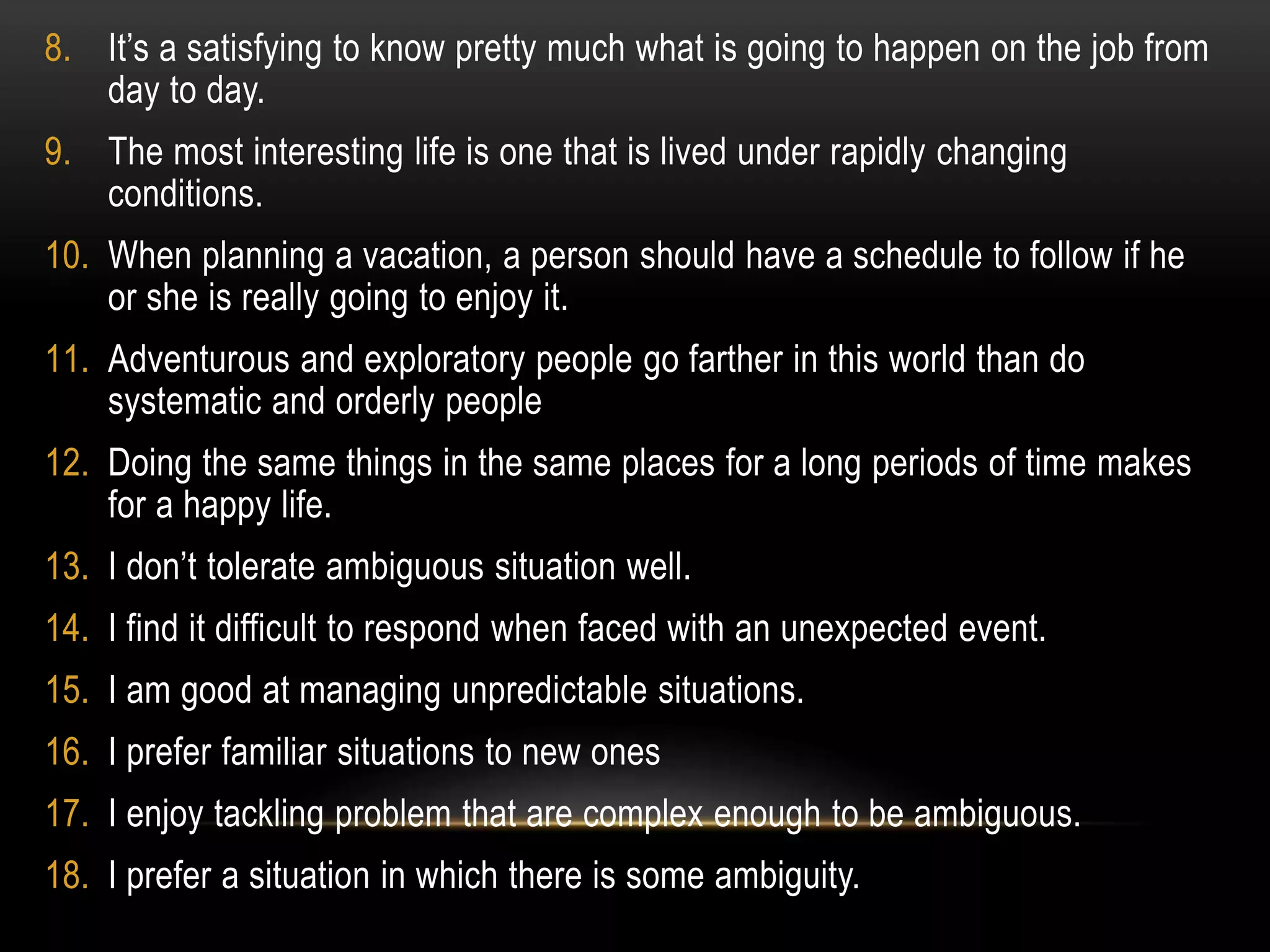 8. It’s a satisfying to know pretty much what is going to happen on the job from
day to day.
9. The most interesting life is one that is lived under rapidly changing
conditions.
10. When planning a vacation, a person should have a schedule to follow if he
or she is really going to enjoy it.
11. Adventurous and exploratory people go farther in this world than do
systematic and orderly people
12. Doing the same things in the same places for a long periods of time makes
for a happy life.
13. I don’t tolerate ambiguous situation well.
14. I find it difficult to respond when faced with an unexpected event.
15. I am good at managing unpredictable situations.
16. I prefer familiar situations to new ones
17. I enjoy tackling problem that are complex enough to be ambiguous.
18. I prefer a situation in which there is some ambiguity.
 
