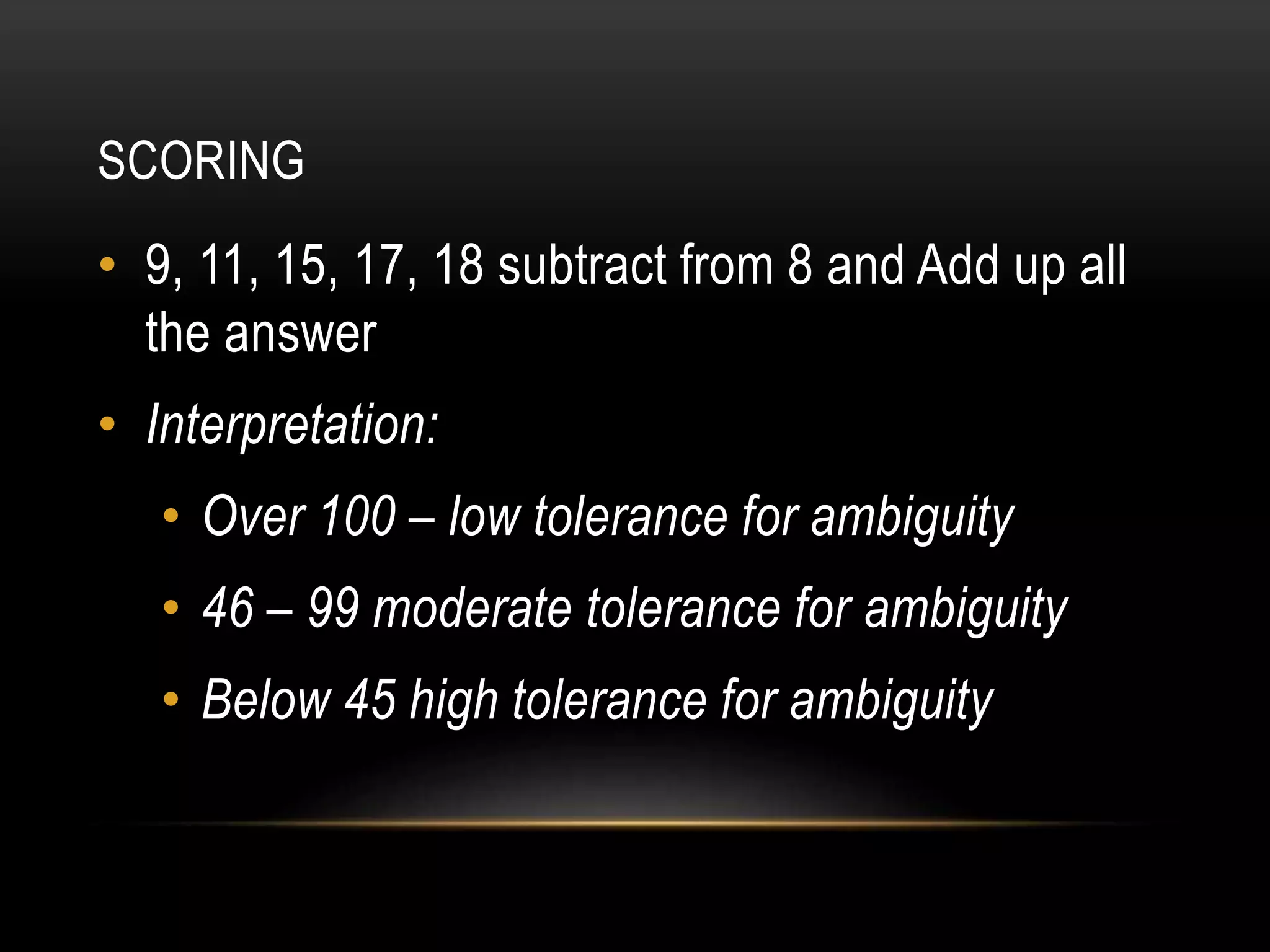 SCORING
• 9, 11, 15, 17, 18 subtract from 8 and Add up all
the answer
• Interpretation:
• Over 100 – low tolerance for ambiguity
• 46 – 99 moderate tolerance for ambiguity
• Below 45 high tolerance for ambiguity
 