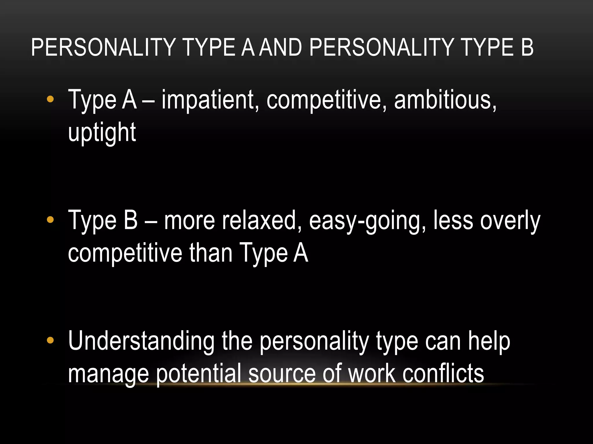 PERSONALITY TYPE A AND PERSONALITY TYPE B
• Type A – impatient, competitive, ambitious,
uptight
• Type B – more relaxed, easy-going, less overly
competitive than Type A
• Understanding the personality type can help
manage potential source of work conflicts
 