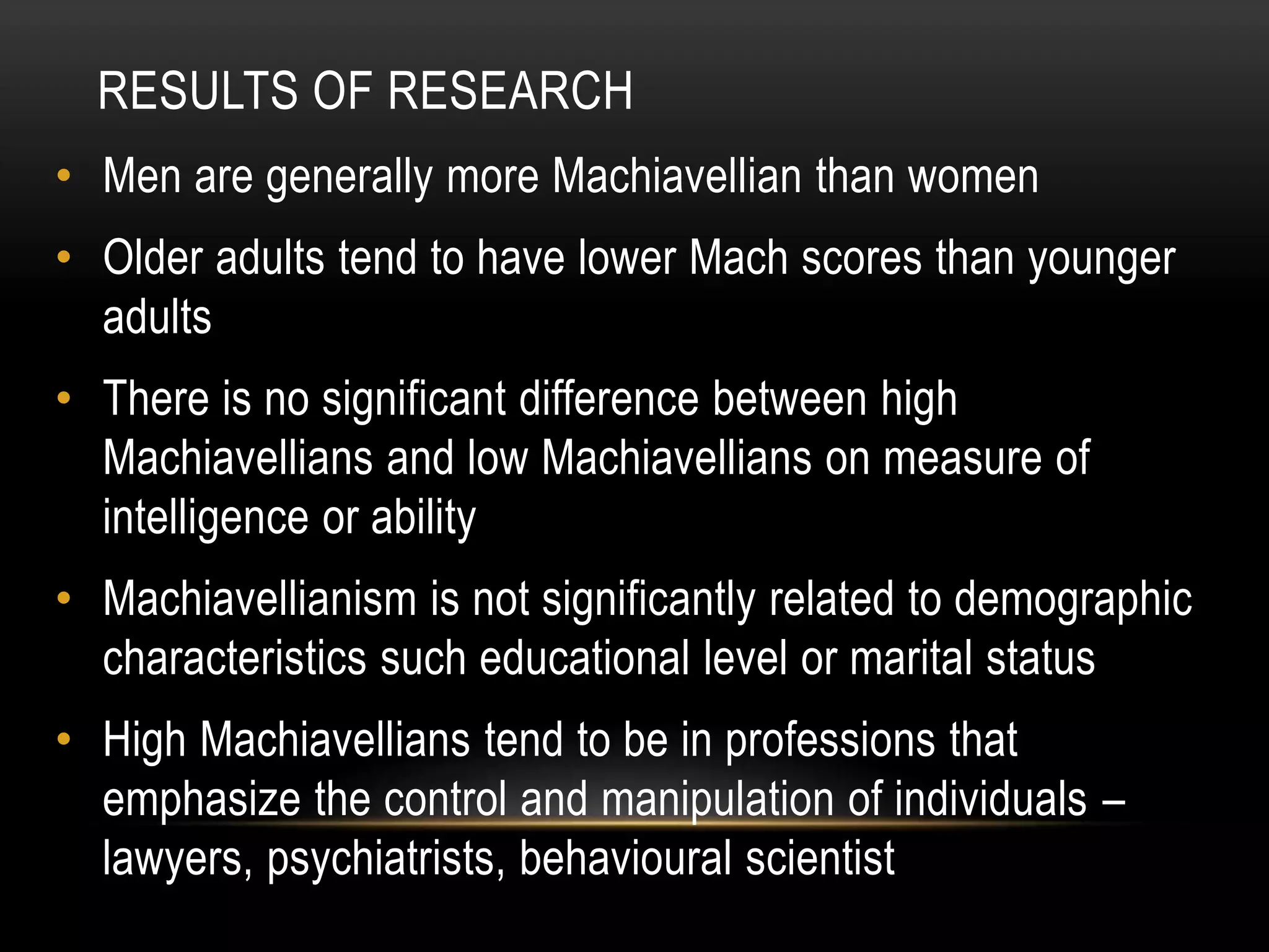RESULTS OF RESEARCH
• Men are generally more Machiavellian than women
• Older adults tend to have lower Mach scores than younger
adults
• There is no significant difference between high
Machiavellians and low Machiavellians on measure of
intelligence or ability
• Machiavellianism is not significantly related to demographic
characteristics such educational level or marital status
• High Machiavellians tend to be in professions that
emphasize the control and manipulation of individuals –
lawyers, psychiatrists, behavioural scientist
 