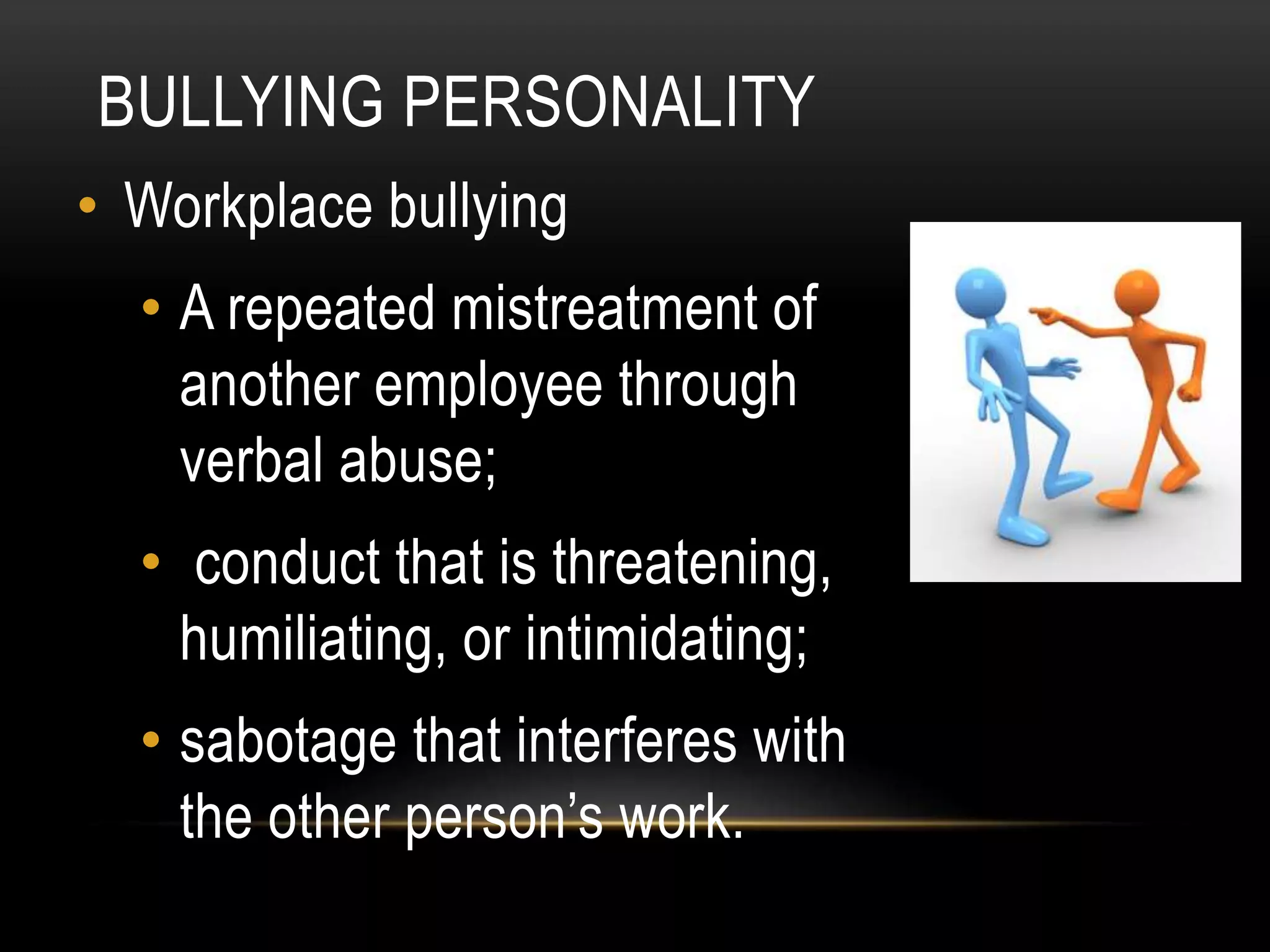 BULLYING PERSONALITY
• Workplace bullying
• A repeated mistreatment of
another employee through
verbal abuse;
• conduct that is threatening,
humiliating, or intimidating;
• sabotage that interferes with
the other person’s work.
 