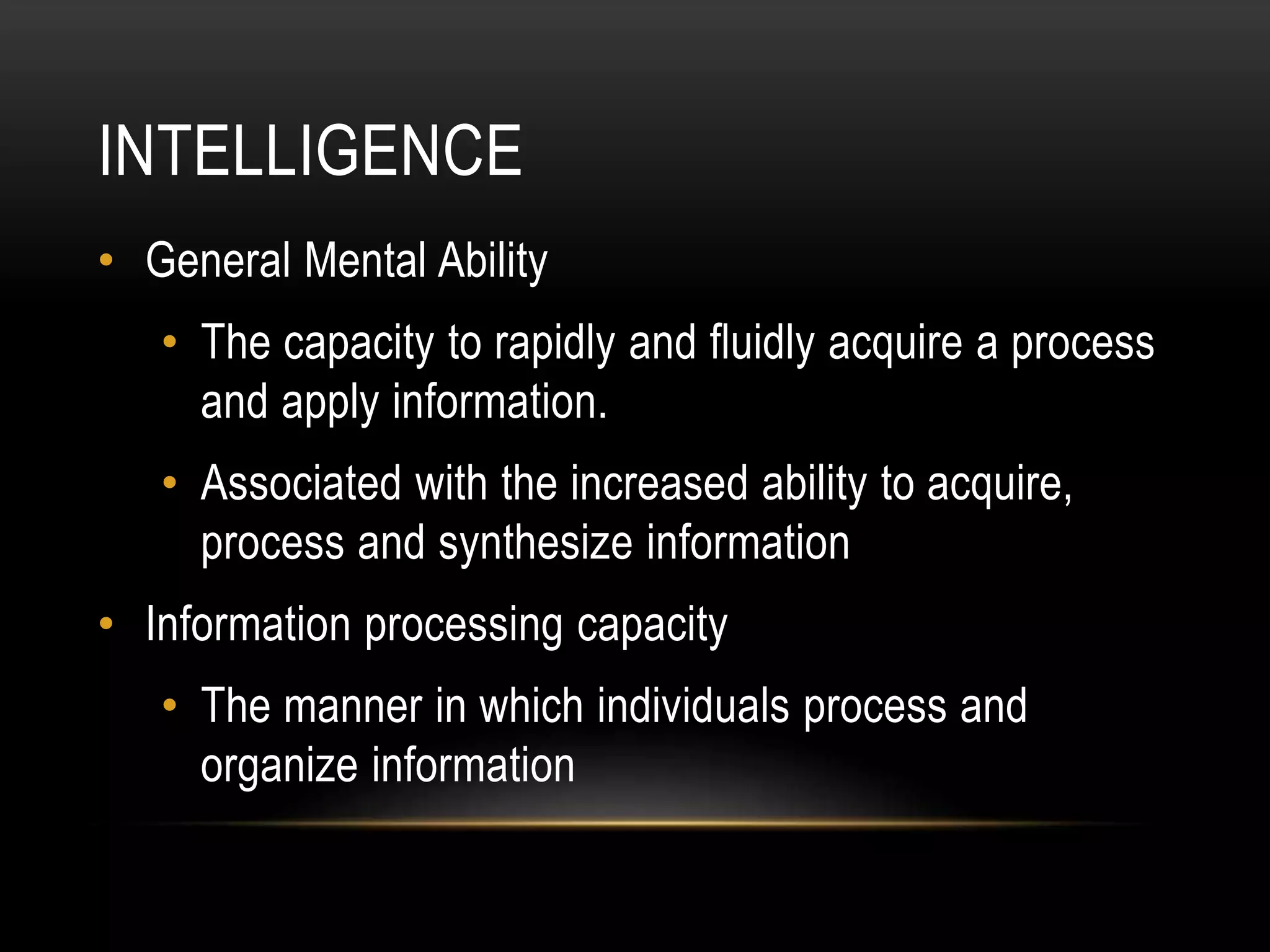 INTELLIGENCE
• General Mental Ability
• The capacity to rapidly and fluidly acquire a process
and apply information.
• Associated with the increased ability to acquire,
process and synthesize information
• Information processing capacity
• The manner in which individuals process and
organize information
 