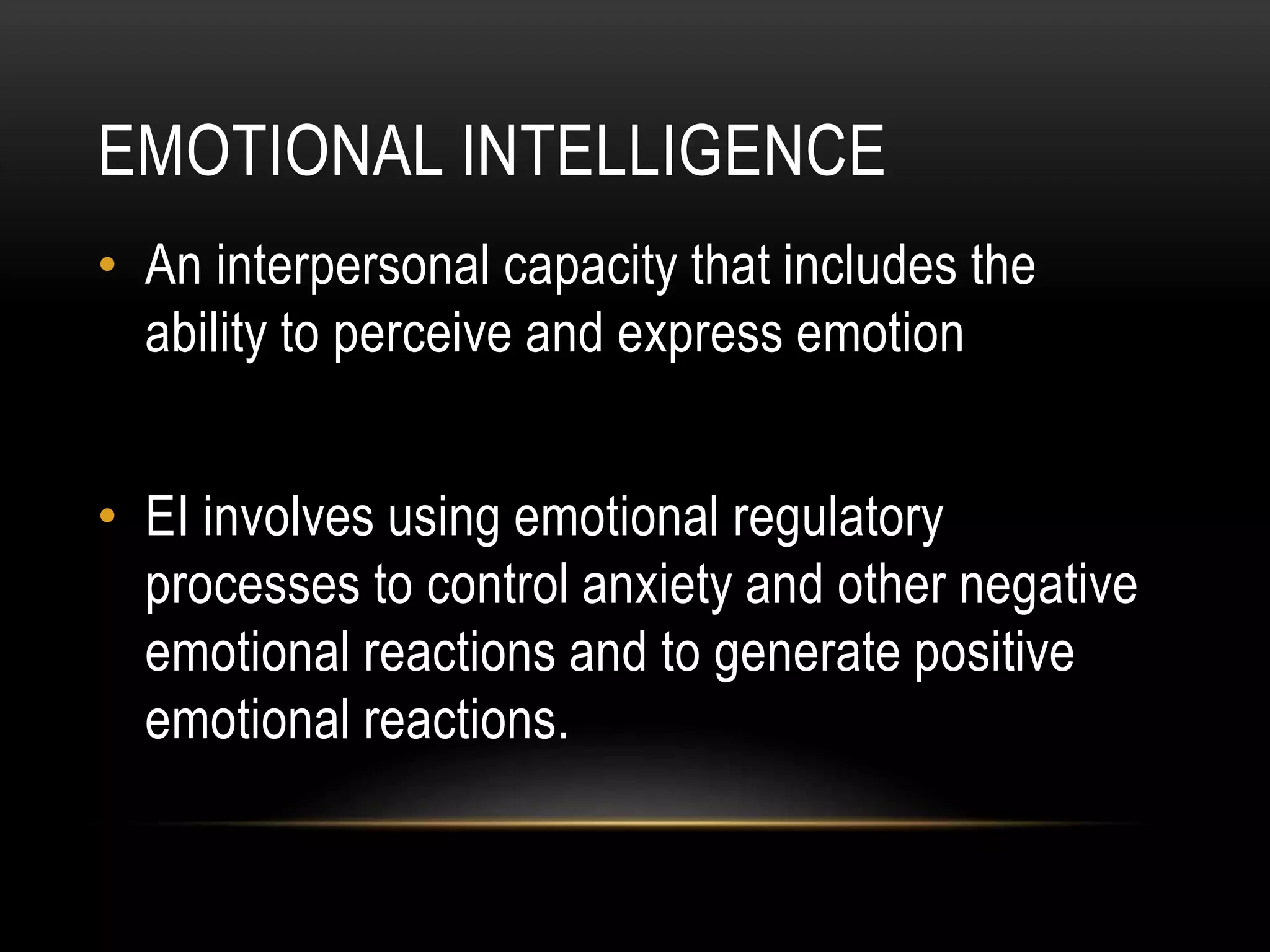 EMOTIONAL INTELLIGENCE
• An interpersonal capacity that includes the
ability to perceive and express emotion
• EI involves using emotional regulatory
processes to control anxiety and other negative
emotional reactions and to generate positive
emotional reactions.
 