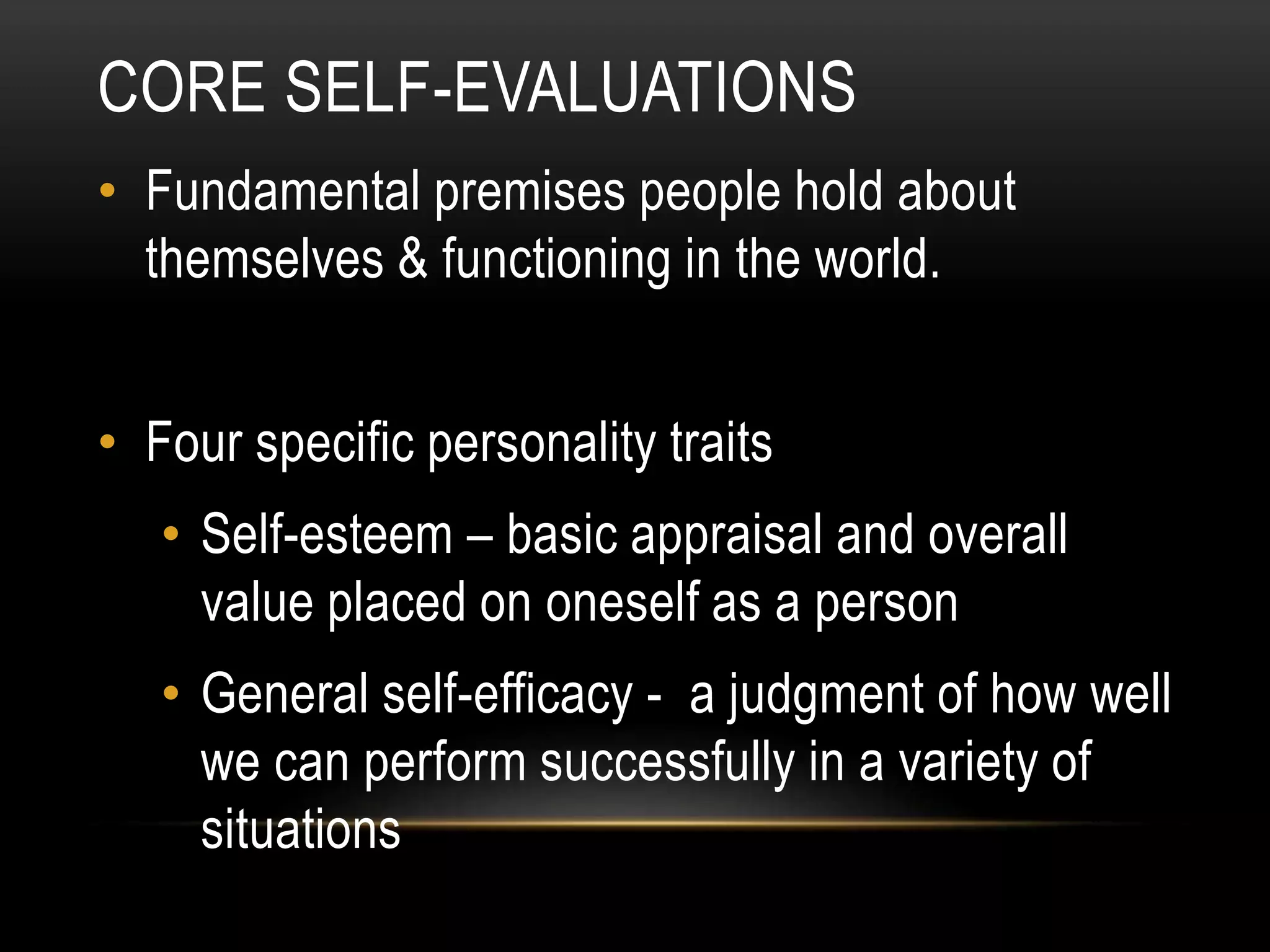 CORE SELF-EVALUATIONS
• Fundamental premises people hold about
themselves & functioning in the world.
• Four specific personality traits
• Self-esteem – basic appraisal and overall
value placed on oneself as a person
• General self-efficacy - a judgment of how well
we can perform successfully in a variety of
situations
 