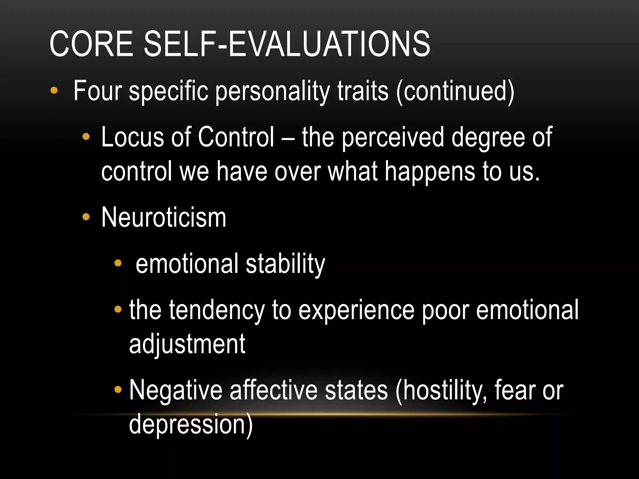 CORE SELF-EVALUATIONS
• Four specific personality traits (continued)
• Locus of Control – the perceived degree of
control we have over what happens to us.
• Neuroticism
• emotional stability
• the tendency to experience poor emotional
adjustment
• Negative affective states (hostility, fear or
depression)
 