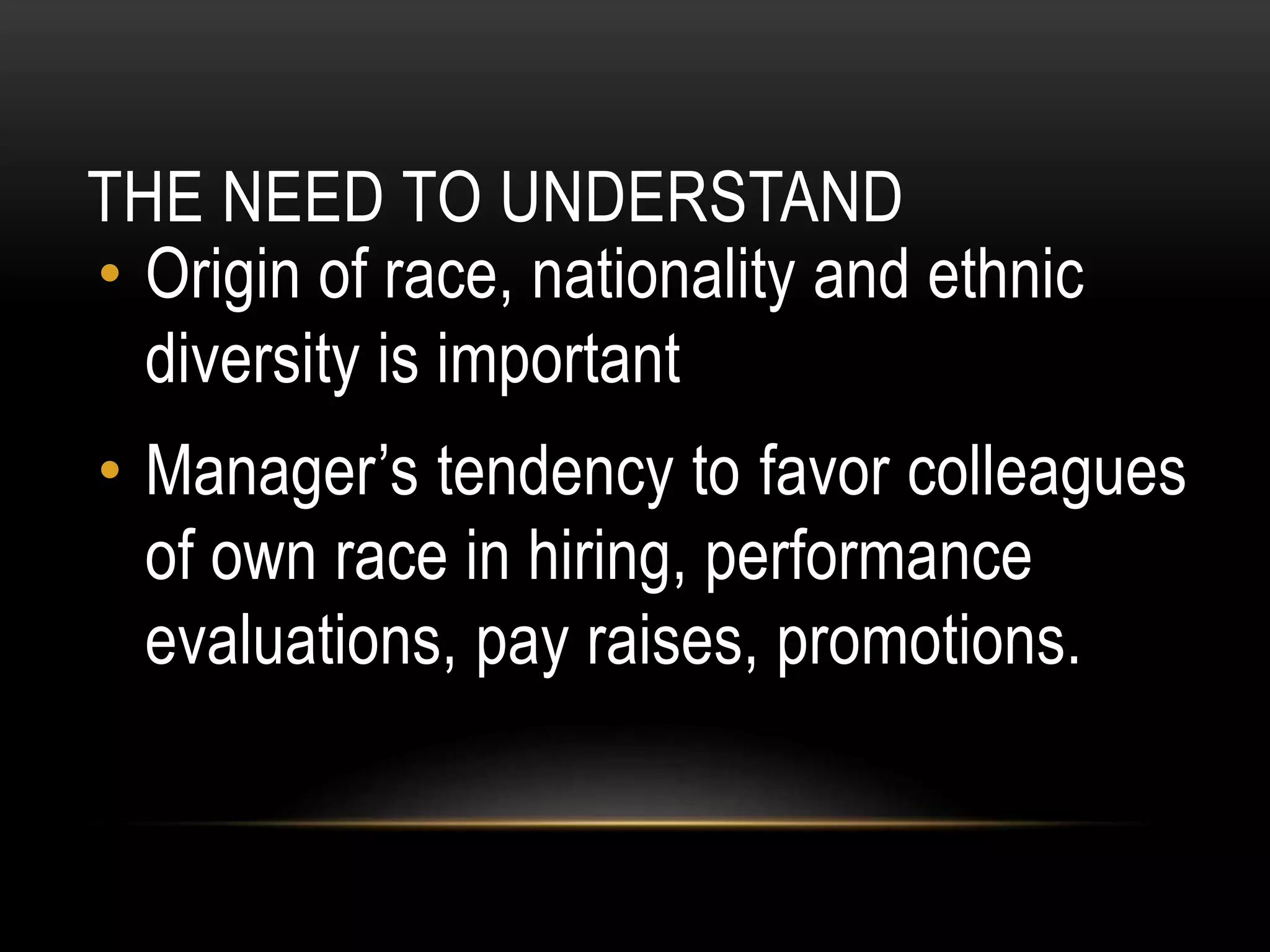 THE NEED TO UNDERSTAND
• Origin of race, nationality and ethnic
diversity is important
• Manager’s tendency to favor colleagues
of own race in hiring, performance
evaluations, pay raises, promotions.
 