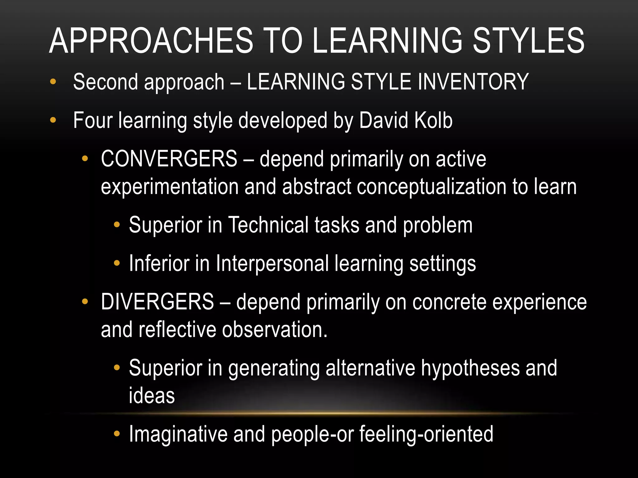 APPROACHES TO LEARNING STYLES
• Second approach – LEARNING STYLE INVENTORY
• Four learning style developed by David Kolb
• CONVERGERS – depend primarily on active
experimentation and abstract conceptualization to learn
• Superior in Technical tasks and problem
• Inferior in Interpersonal learning settings
• DIVERGERS – depend primarily on concrete experience
and reflective observation.
• Superior in generating alternative hypotheses and
ideas
• Imaginative and people-or feeling-oriented
 