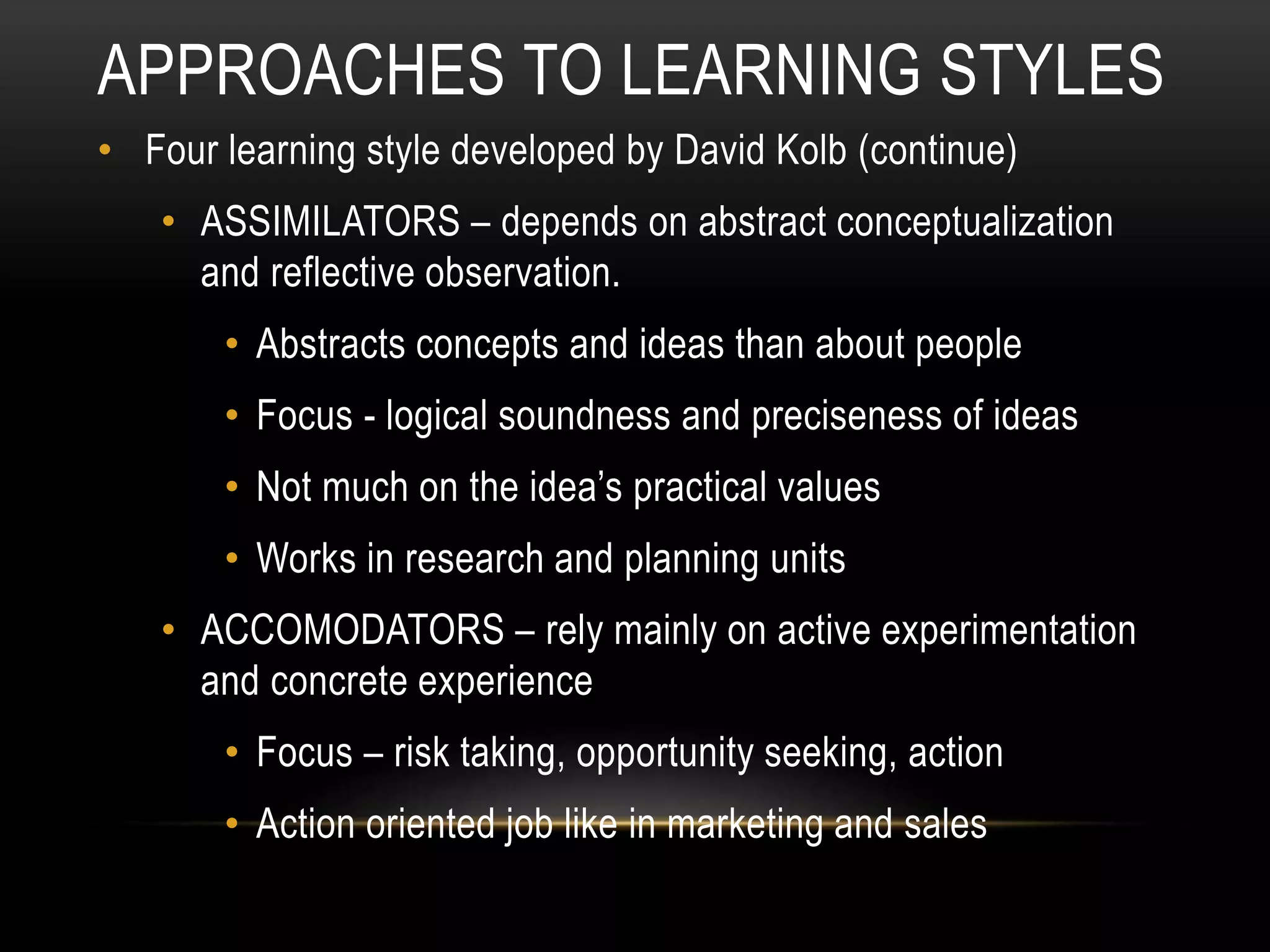 APPROACHES TO LEARNING STYLES
• Four learning style developed by David Kolb (continue)
• ASSIMILATORS – depends on abstract conceptualization
and reflective observation.
• Abstracts concepts and ideas than about people
• Focus - logical soundness and preciseness of ideas
• Not much on the idea’s practical values
• Works in research and planning units
• ACCOMODATORS – rely mainly on active experimentation
and concrete experience
• Focus – risk taking, opportunity seeking, action
• Action oriented job like in marketing and sales
 