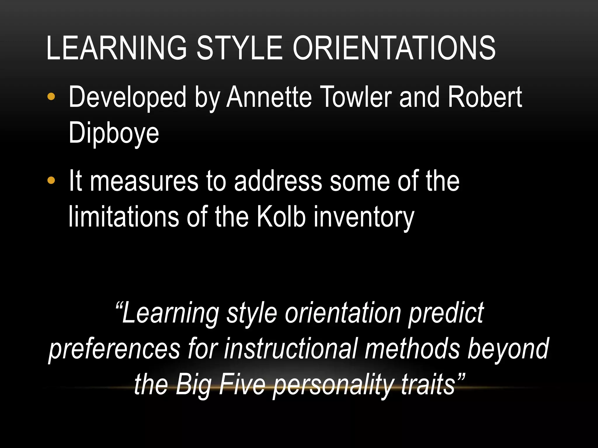 LEARNING STYLE ORIENTATIONS
• Developed by Annette Towler and Robert
Dipboye
• It measures to address some of the
limitations of the Kolb inventory
“Learning style orientation predict
preferences for instructional methods beyond
the Big Five personality traits”
 