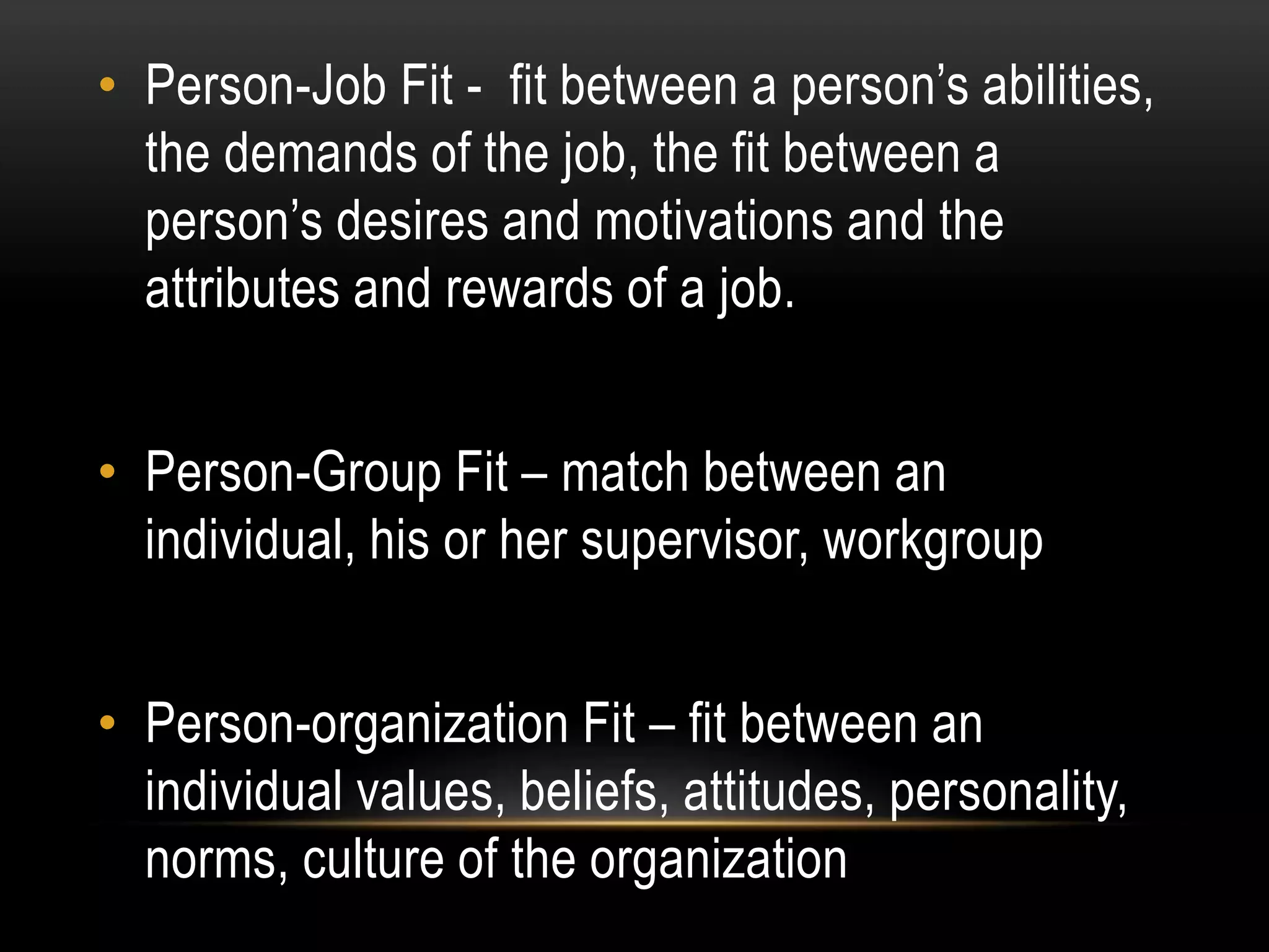 • Person-Job Fit - fit between a person’s abilities,
the demands of the job, the fit between a
person’s desires and motivations and the
attributes and rewards of a job.
• Person-Group Fit – match between an
individual, his or her supervisor, workgroup
• Person-organization Fit – fit between an
individual values, beliefs, attitudes, personality,
norms, culture of the organization
 