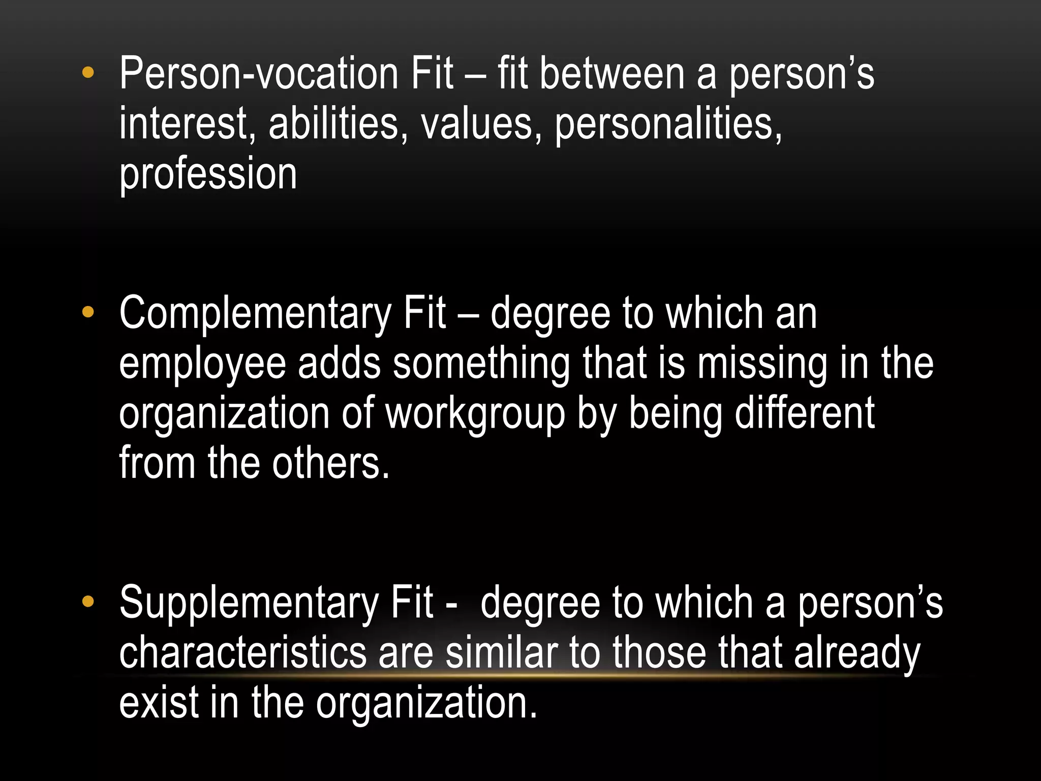 • Person-vocation Fit – fit between a person’s
interest, abilities, values, personalities,
profession
• Complementary Fit – degree to which an
employee adds something that is missing in the
organization of workgroup by being different
from the others.
• Supplementary Fit - degree to which a person’s
characteristics are similar to those that already
exist in the organization.
 
