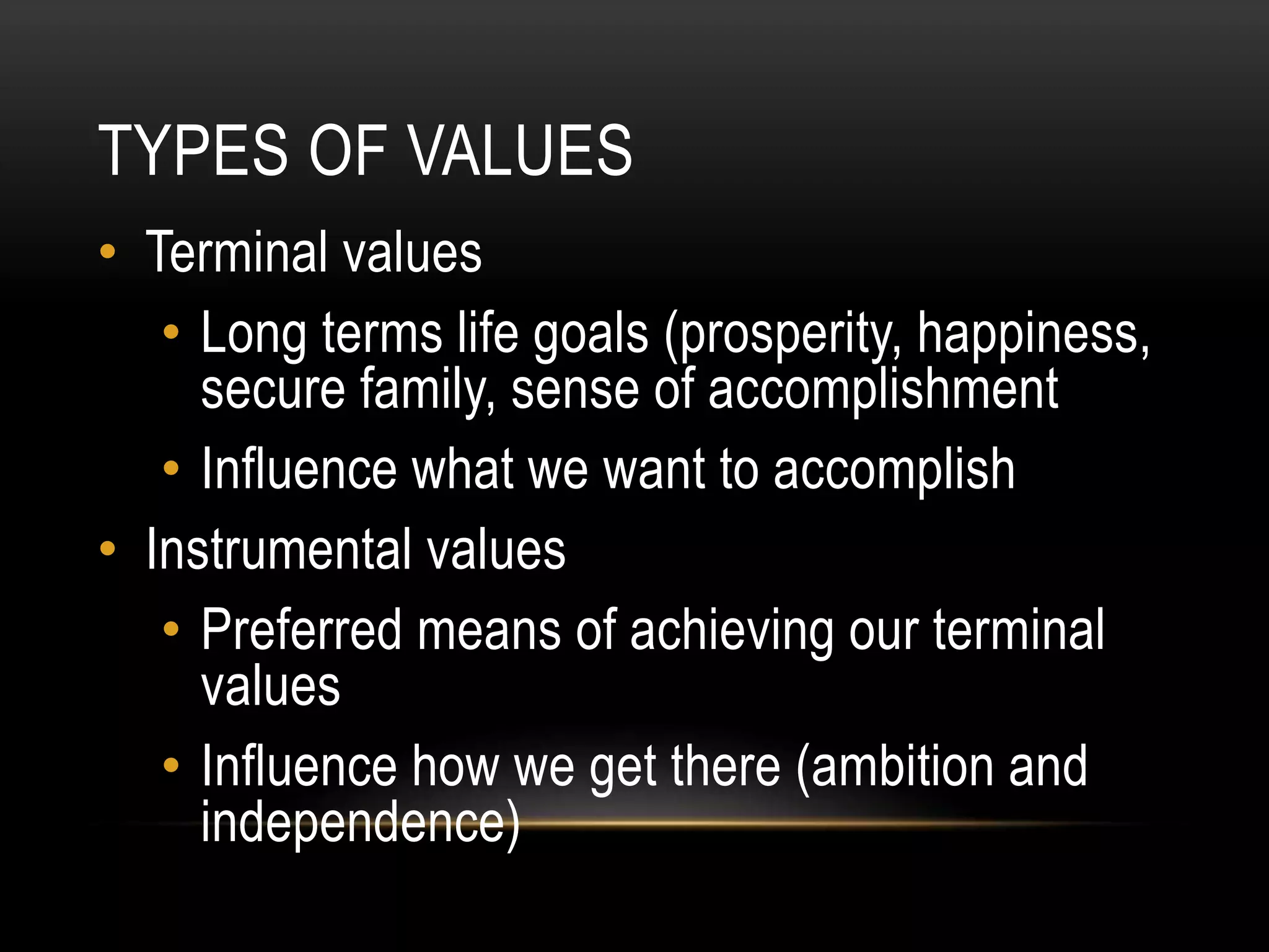 TYPES OF VALUES
• Terminal values
• Long terms life goals (prosperity, happiness,
secure family, sense of accomplishment
• Influence what we want to accomplish
• Instrumental values
• Preferred means of achieving our terminal
values
• Influence how we get there (ambition and
independence)
 
