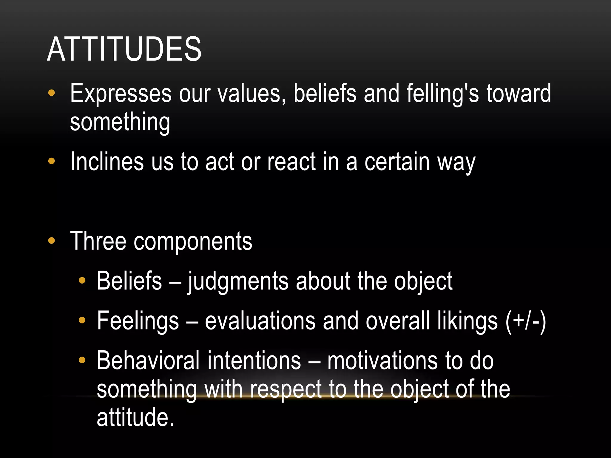 ATTITUDES
• Expresses our values, beliefs and felling's toward
something
• Inclines us to act or react in a certain way
• Three components
• Beliefs – judgments about the object
• Feelings – evaluations and overall likings (+/-)
• Behavioral intentions – motivations to do
something with respect to the object of the
attitude.
 
