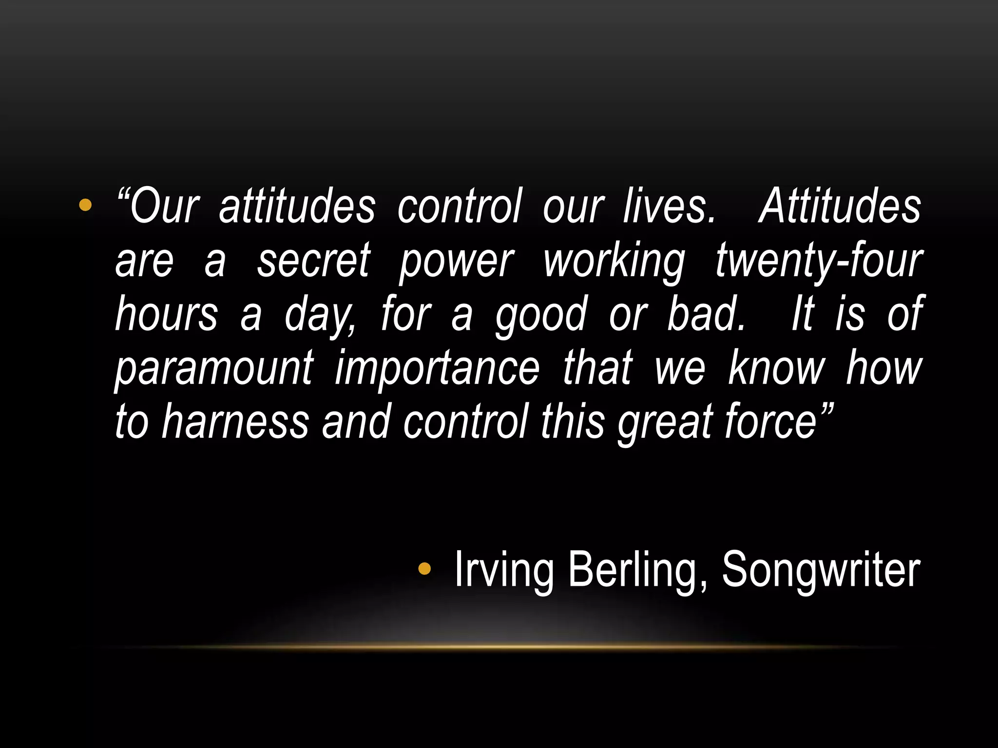• “Our attitudes control our lives. Attitudes
are a secret power working twenty-four
hours a day, for a good or bad. It is of
paramount importance that we know how
to harness and control this great force”
• Irving Berling, Songwriter
 