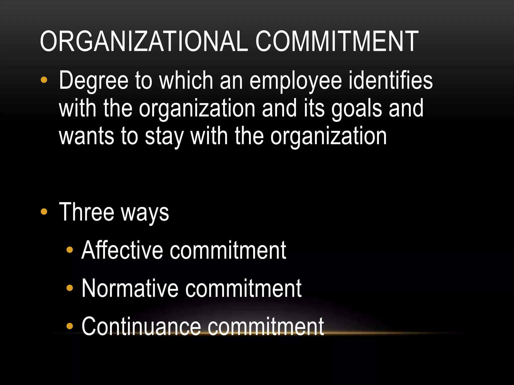 ORGANIZATIONAL COMMITMENT
• Degree to which an employee identifies
with the organization and its goals and
wants to stay with the organization
• Three ways
• Affective commitment
• Normative commitment
• Continuance commitment
 