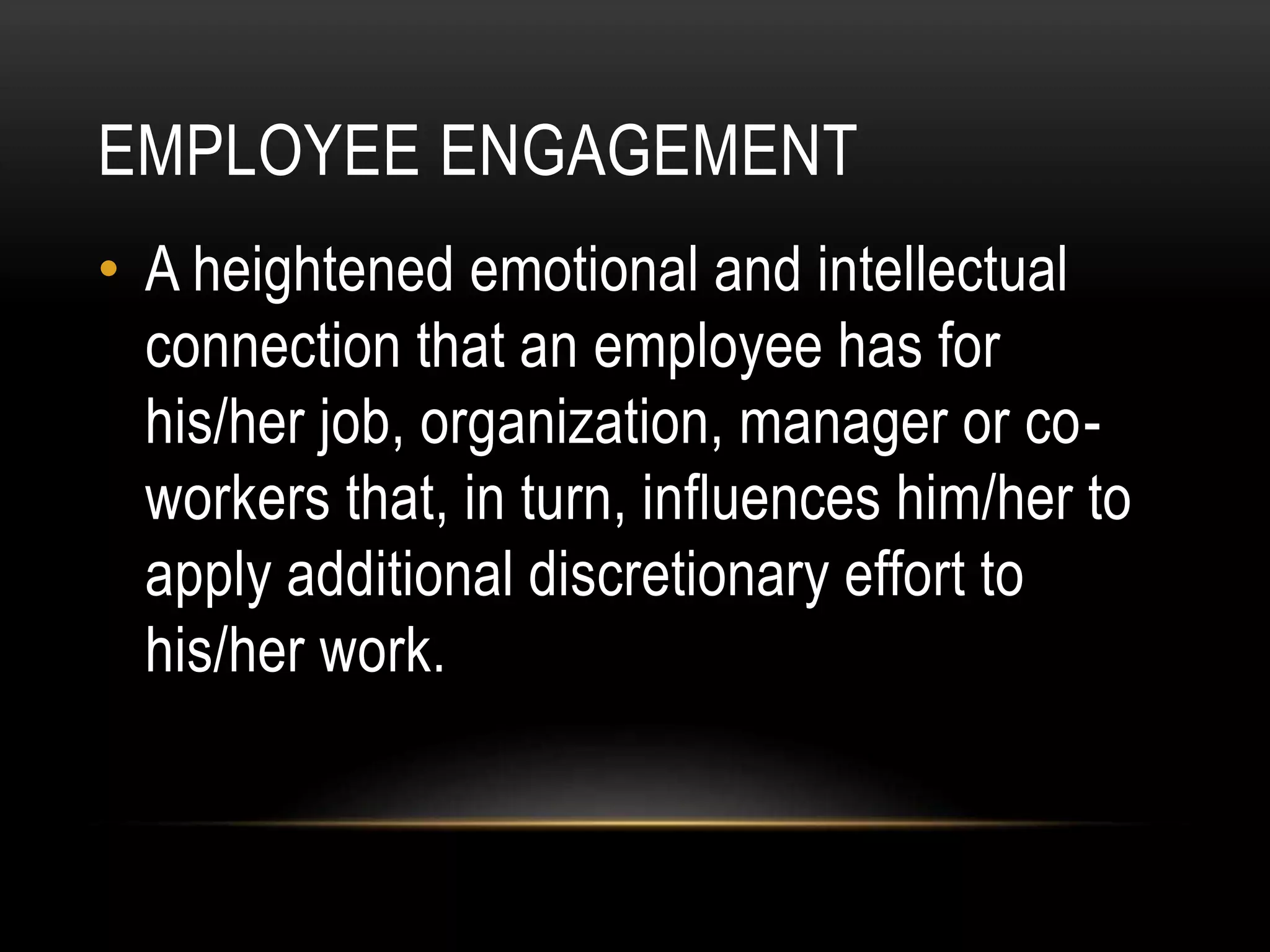 EMPLOYEE ENGAGEMENT
• A heightened emotional and intellectual
connection that an employee has for
his/her job, organization, manager or co-
workers that, in turn, influences him/her to
apply additional discretionary effort to
his/her work.
 