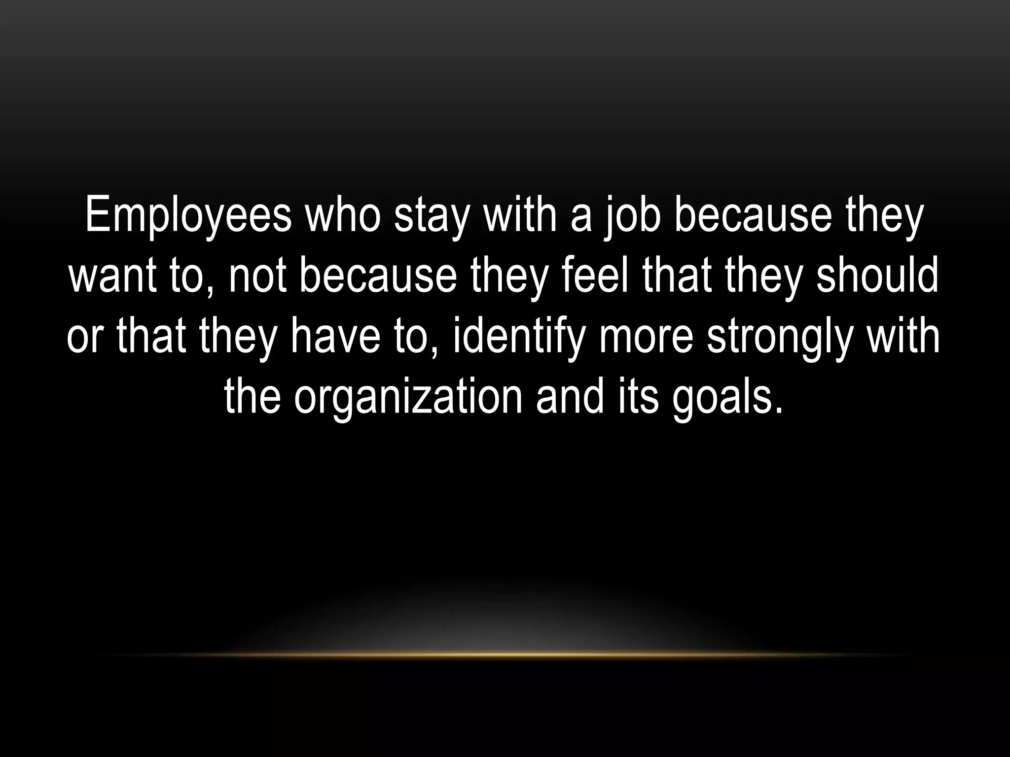 Employees who stay with a job because they
want to, not because they feel that they should
or that they have to, identify more strongly with
the organization and its goals.
 