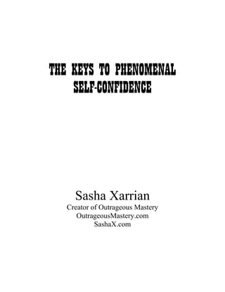 THE KEYS TO PHENOMENAL
    SELF-CONFIDENCE




     Sasha Xarrian
   Creator of Outrageous Mastery
      OutrageousMastery.com
            SashaX.com
 