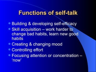 Functions of self-talk Building & developing self-efficacy Skill acquisition – work harder to change bad habits, learn new good habits Creating & changing mood Controlling effort Focusing attention or concentration – ‘now’ 