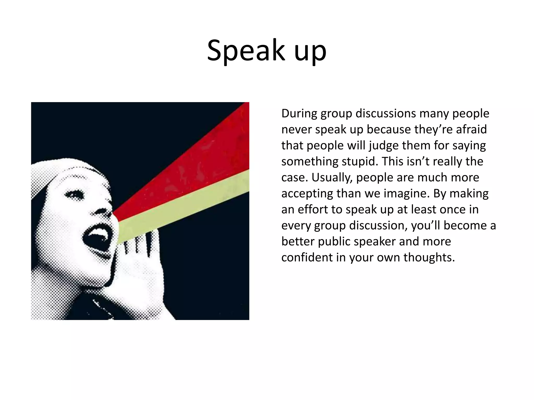 Speak up
    During group discussions many people
    never speak up because they’re afraid
    that people will judge them for saying
    something stupid. This isn’t really the
    case. Usually, people are much more
    accepting than we imagine. By making
    an effort to speak up at least once in
    every group discussion, you’ll become a
    better public speaker and more
    confident in your own thoughts.
 