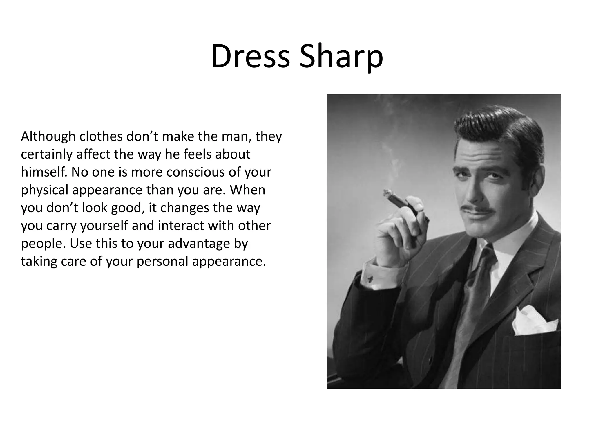 Dress Sharp

Although clothes don’t make the man, they
certainly affect the way he feels about
himself. No one is more conscious of your
physical appearance than you are. When
you don’t look good, it changes the way
you carry yourself and interact with other
people. Use this to your advantage by
taking care of your personal appearance.
 