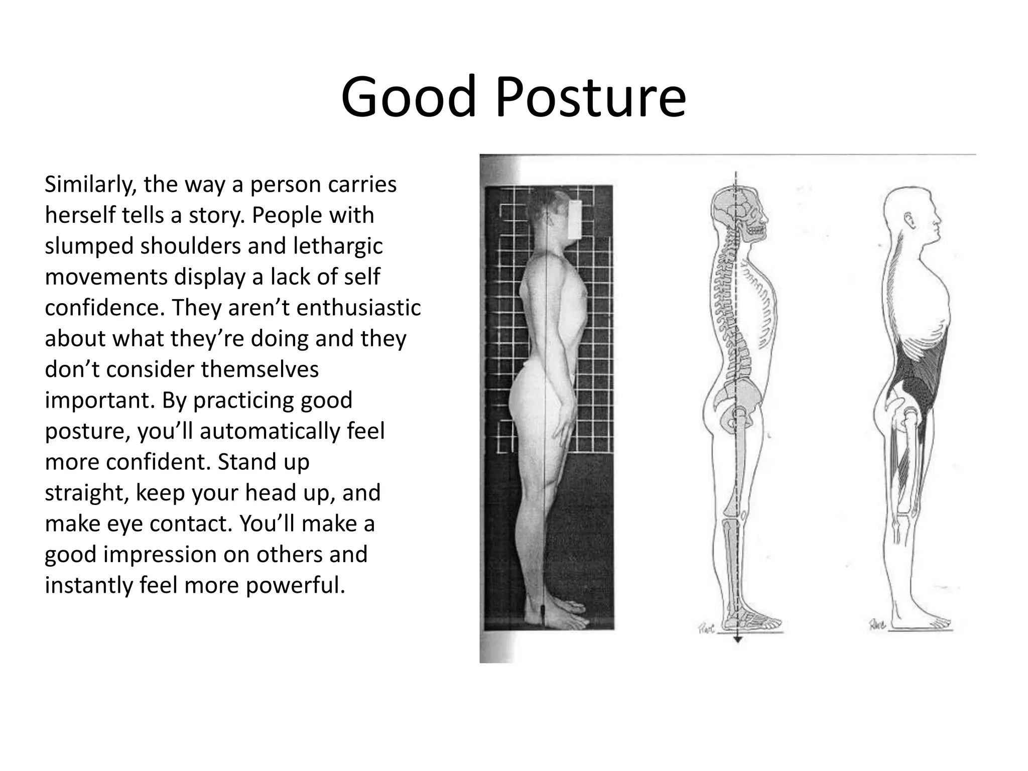 Good Posture
Similarly, the way a person carries
herself tells a story. People with
slumped shoulders and lethargic
movements display a lack of self
confidence. They aren’t enthusiastic
about what they’re doing and they
don’t consider themselves
important. By practicing good
posture, you’ll automatically feel
more confident. Stand up
straight, keep your head up, and
make eye contact. You’ll make a
good impression on others and
instantly feel more powerful.
 