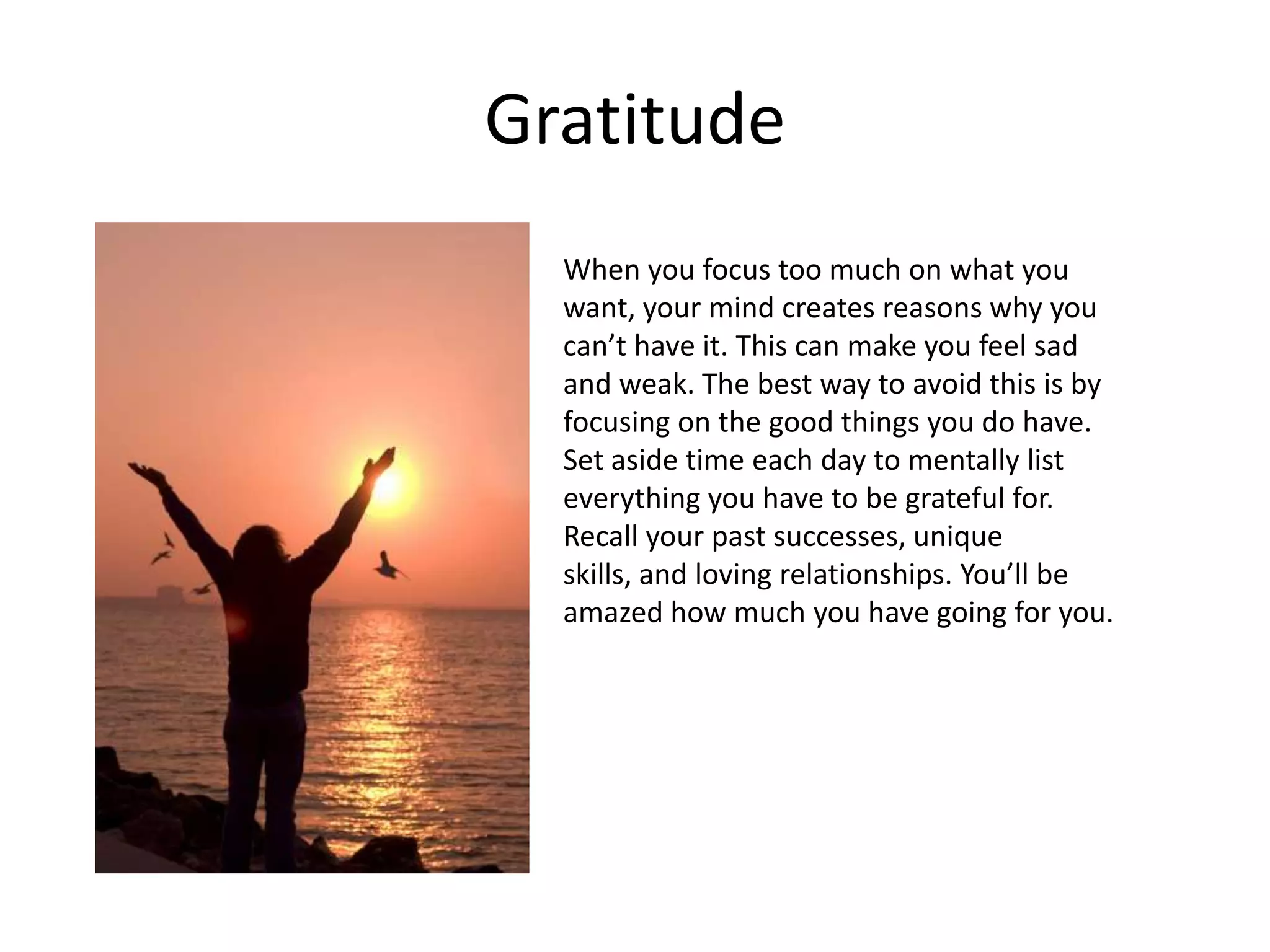 Gratitude
  When you focus too much on what you
  want, your mind creates reasons why you
  can’t have it. This can make you feel sad
  and weak. The best way to avoid this is by
  focusing on the good things you do have.
  Set aside time each day to mentally list
  everything you have to be grateful for.
  Recall your past successes, unique
  skills, and loving relationships. You’ll be
  amazed how much you have going for you.
 
