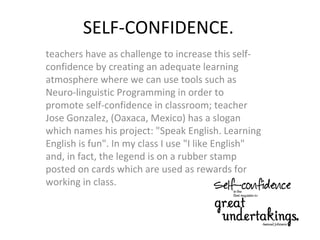 SELF-CONFIDENCE.
teachers have as challenge to increase this self-
confidence by creating an adequate learning
atmosphere where we can use tools such as
Neuro-linguistic Programming in order to
promote self-confidence in classroom; teacher
Jose Gonzalez, (Oaxaca, Mexico) has a slogan
which names his project: "Speak English. Learning
English is fun". In my class I use "I like English"
and, in fact, the legend is on a rubber stamp
posted on cards which are used as rewards for
working in class.
 