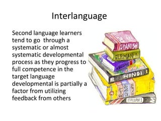 Interlanguage
Second language learners
tend to go through a
systematic or almost
systematic developmental
process as they progress to
full competence in the
target language
developmental is partially a
factor from utilizing
feedback from others
 