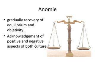 Anomie
• gradually recovery of
  equilibrium and
  objetivity.
• Acknowledgement of
  positive and negative
  aspects of both culture
 