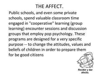 THE AFFECT.
Public schools, and even some private
schools, spend valuable classroom time
engaged in "cooperative" learning (group
learning) encounter sessions and discussion
groups that employ pop psychology. These
programs are designed for a very specific
purpose -- to change the attitudes, values and
beliefs of children in order to prepare them
for be good citizens
 