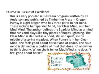 PUMSY in Pursuit of Excellence
  This is a very popular self-esteem program written by Jill
  Anderson and published by Timberline Press in Oregon.
  Pumsy is a girl dragon who has three parts to her mind.
  These include her Sparkler Mind, her Clear Mind, and her
  Mud Mind. The author defines the Sparkler Mind as a mind
  that runs and plays like tiny pieces of happy lightning. The
  Clear Mind is defined as a pond, still and quiet, in the
  middle of a spring meadow. When Pumsy is in her Clear
  Mind, she feels good about herself and at peace. The Mud
  mind is defined as a puddle of mud that does not allow her
  to think clearly. When she is in her Mud Mind, she doesn't
  feel good about herself.
 