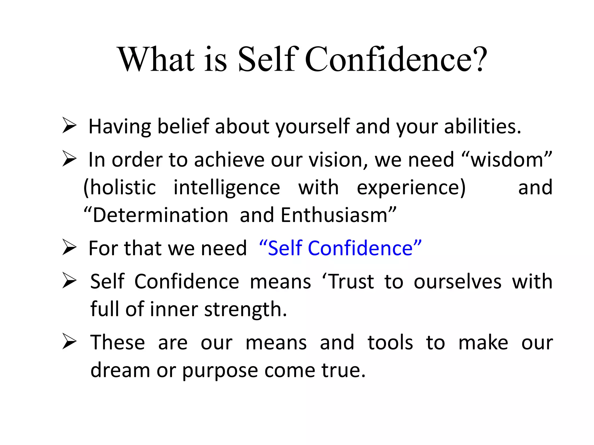 What is Self Confidence?
 Having belief about yourself and your abilities.
 In order to achieve our vision, we need “wisdom”
(holistic intelligence with experience) and
“Determination and Enthusiasm”
 For that we need “Self Confidence”
 Self Confidence means ‘Trust to ourselves with
full of inner strength.
 These are our means and tools to make our
dream or purpose come true.
 