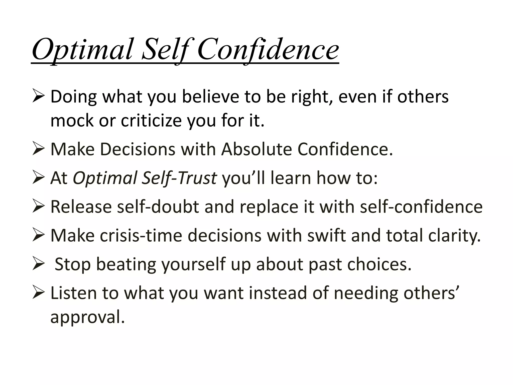 Optimal Self Confidence
 Doing what you believe to be right, even if others
mock or criticize you for it.
 Make Decisions with Absolute Confidence.
 At Optimal Self-Trust you’ll learn how to:
 Release self-doubt and replace it with self-confidence
 Make crisis-time decisions with swift and total clarity.
 Stop beating yourself up about past choices.
 Listen to what you want instead of needing others’
approval.
 