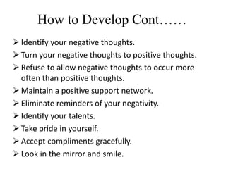  Identify your negative thoughts.
 Turn your negative thoughts to positive thoughts.
 Refuse to allow negative thoughts to occur more
often than positive thoughts.
 Maintain a positive support network.
 Eliminate reminders of your negativity.
 Identify your talents.
 Take pride in yourself.
 Accept compliments gracefully.
 Look in the mirror and smile.
How to Develop Cont……
 