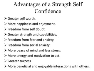 Advantages of a Strength Self
Confidence
 Greater self worth.
 More happiness and enjoyment.
 Freedom from self doubt.
 Greater strength and capabilities.
 Freedom from fear and anxiety.
 Freedom from social anxiety.
 More peace of mind and less stress.
 More energy and motivation to act.
 Greater success
 More beneficial and enjoyable interactions with others.
 