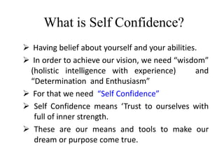 What is Self Confidence?
 Having belief about yourself and your abilities.
 In order to achieve our vision, we need “wisdom”
(holistic intelligence with experience) and
“Determination and Enthusiasm”
 For that we need “Self Confidence”
 Self Confidence means ‘Trust to ourselves with
full of inner strength.
 These are our means and tools to make our
dream or purpose come true.
 
