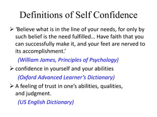 Definitions of Self Confidence
 ‘Believe what is in the line of your needs, for only by
such belief is the need fulfilled… Have faith that you
can successfully make it, and your feet are nerved to
its accomplishment.’
(William James, Principles of Psychology)
 confidence in yourself and your abilities
(Oxford Advanced Learner’s Dictionary)
 A feeling of trust in one’s abilities, qualities,
and judgment.
(US English Dictionary)
 