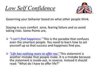 Low Self Confidence
Governing your behavior based on what other people think.
Staying in ours comfort zone, fearing failure and so avoid
taking risks. Some Points are,
 “I can’t find happiness.” This is the paradox that confuses
even the smartest people. You need to learn how to set
yourself up so that success and happiness find you.
 “Life has nothing more to offer me.” This statement is
another mistake that people make. It is a mistake because
the statement is inside-out, in reverse. Instead it should
read: “What do I have to offer life?”
 