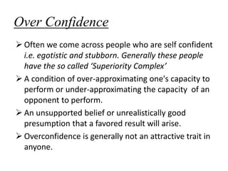 Over Confidence
 Often we come across people who are self confident
i.e. egotistic and stubborn. Generally these people
have the so called ‘Superiority Complex’
 A condition of over-approximating one's capacity to
perform or under-approximating the capacity of an
opponent to perform.
 An unsupported belief or unrealistically good
presumption that a favored result will arise.
 Overconfidence is generally not an attractive trait in
anyone.
 