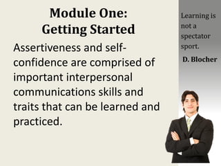 Module One:
Getting Started
Assertiveness and self-
confidence are comprised of
important interpersonal
communications skills and
traits that can be learned and
practiced.
Learning is
not a
spectator
sport.
D. Blocher
 