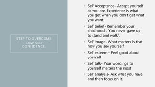 STEP TO OVERCOME
LOW SELF
CONFIDENCE.
• Self Acceptance- Accept yourself
as you are. Experience is what
you get when you don’t get what
you want.
• Self belief- Remember your
childhood . ‘You never gave up
to stand and walk’.
• Self image- What matters is that
how you see yourself.
• Self esteem – Feel good about
yourself
• Self talk- Your wordings to
yourself matters the most
• Self analysis- Ask what you have
and then focus on it.
 