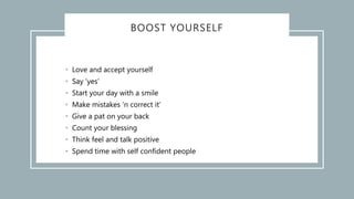 BOOST YOURSELF
• Love and accept yourself
• Say ‘yes’
• Start your day with a smile
• Make mistakes ‘n correct it’
• Give a pat on your back
• Count your blessing
• Think feel and talk positive
• Spend time with self confident people
 