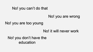 No! you can’t do that
No! you are wrong
No! you are too young
No! it will never work
No! you don’t have the
education
 