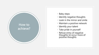 • Baby steps
• Identify negative thoughts
• Look in the mirror and smile
• Maintain a positive network
• Identify your talent
• Take pride in yourself
• Refuse entry of negative
thoughts to occur more of
positive thoughts
 