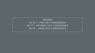 ANSWER
10-13 = LOW SELF CONFIDENCE
14-17 = OPTIMAL SELF CONFIDENCE
18-20 = OVER SELF CONFIDENCE
 