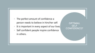 • The perfect amount of confidence a
person needs to believe in him/her self.
• It is important in every aspect of our lives.
• Self confident people inspire confidence
in others.
 