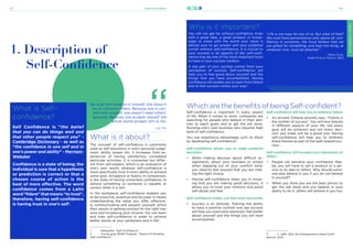 21stCenturySkills
131 132
SELF-CONFIDENCE
SELF-CONFIDENCE
What is Self-
confidence?
Self Confidence is “the belief
that you can do things well and
that other people respect you” -
Cambridge Dictionary - as well as
“the confidence in one self and in
one’s power and ability” - Merriam-
Webster
Confidence is a state of being; the
individual is sure that a hypothesis
or prediction is correct or that a
chosen course of action is the
best of more effective. The word
confidence comes from a Latin
word “fidere” that means “to trust”,
therefore, having self-confidence
is having trust in one’s self1
.
1. Description of
Self-Confidence
What is it about?
The concept of self-confidence is commonly
used as self-assurance in one’s personal judge-
ment, ability, power, etc. It increases from ex-
periences of having satisfactory completed
particular activities. It is connected but differ-
ent from self-esteem, which is an evaluation of
one’s own worth, whereas self-confidence is
more specifically trust in one’s ability to achieve
some goal. Arrogance or hubris, in comparison,
is the state of having unmerited confidence, to
believe something or someone is capable or
correct when it is not1
.
In the workplace, self-confidence enables you
to be proactive, assertive and focused. It means
understanding the value you offer, effective-
ly communicating and present yourself, which
then results in getting noticed for the right rea-
sons and increasing your income. You can learn
and train self-confidence in order to achieve
better results at your workplace and in life2
.
Because one believes in oneself, one doesn’t
try to convince others. Because one is con-
tent with oneself, one doesn’t need others’
approval. Because one accepts oneself, the
whole world accepts him or her.
- Lao Tzu
Why is it important?
You will not get far without confidence. Even
with a great idea, a great product or knowl-
edge to share with the world your value is
almost sure to go unseen and your potential
unmet without self-confidence. It is crucial to
your success in all aspects of life; self-confi-
dence may be one of the most important tools
to have in your success toolbox.
A big part of your success comes from your
perception of success. Self-confidence will
help you to feel good about yourself and the
things that you have accomplished. Having
confidence will enable you to learn from failure
and to feel success comes your way3
.
“Life is not easy for any of us. But what of that?
We must have perseverance and, above all, con-
fidence in ourselves. We must believe that we
are gifted for something, and that this thing, at
whatever cost, must be attained.”
- Marie Curie,
Nobel Prize in Physics 1903
SELF-CONFIDENCE
Which are the benefits of being Self-confident?
Self-confidence is important in every aspect
of life. When it comes to work, companies are
searching for people who believe in their abil-
ities to reach goals and to get the job done.
Running one’s own business also requires high
level of self-confidence.
You can experience advantages such as these
by developing self-confidence3
:
Self-confidence allows you to make powerful
decisions
•	 When making decision about difficult as-
signments, about your business or simply
when stepping out of your comfort zone,
you need to feel assured that you are mak-
ing the right choice.
•	 Having self-confidence helps you in know-
ing that you are making good decisions, it
allows you to trust your instincts and avoid
self-doubt and fear.
Self-confidence makes you feel more successful
•	 Success is an attitude. Training the ability
to have a positive outlook and see success
will help you overcome obstacles, feel better
about yourself and the things you will have
accomplished.
Self-confidence will help you to embrace failure
•	 An ancient Chinese proverb says, “Failure is
the mother of success”. You will face failures
in different aspects of your life, not every
goal will be achieved and not every deci-
sion you make will be a good one. Having
self-confidence will help you to embrace
these failures as part of the path toward suc-
cess.
Self-confidence will increase your impression on
others
•	 People can perceive your confidence. May-
be, you will have to sell a product or a ser-
vice or an idea to others. Why should some-
one else believe in you if you do not believe
in yourself?
•	 When you think you are the best person to
get the job done and you believe in your
ability to do it, others will believe in you too.
1	 Wikipedia, “Self-Confidence”.
2	 Young goes SEND Program, “Session 6 Growing
Self-confidence”.
3	 L. Jeffs, Why Do Entrepreneurs Need Confi-
dence?, 2021.
 