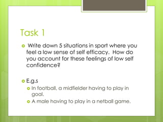 Task 1
 Write down 5 situations in sport where you
feel a low sense of self efficacy. How do
you account for these feelings of low self
confidence?
 E.g.s
 In football, a midfielder having to play in
goal.
 A male having to play in a netball game.
 